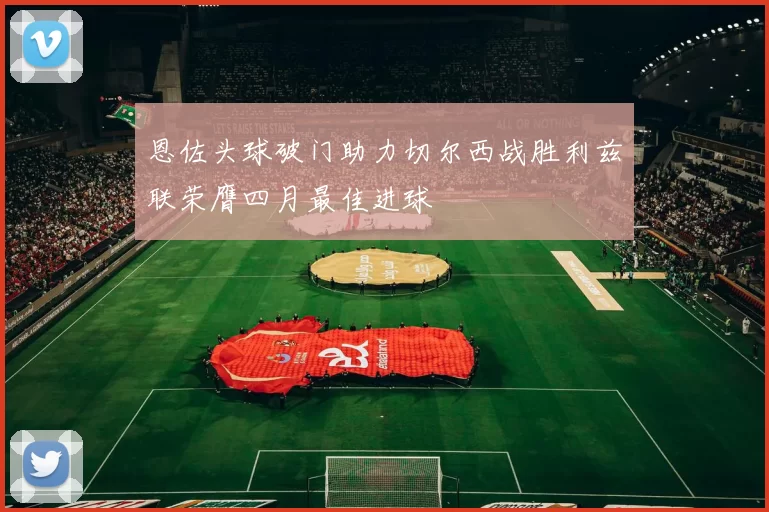 恩佐头球破门助力切尔西战胜利兹联荣膺四月最佳进球