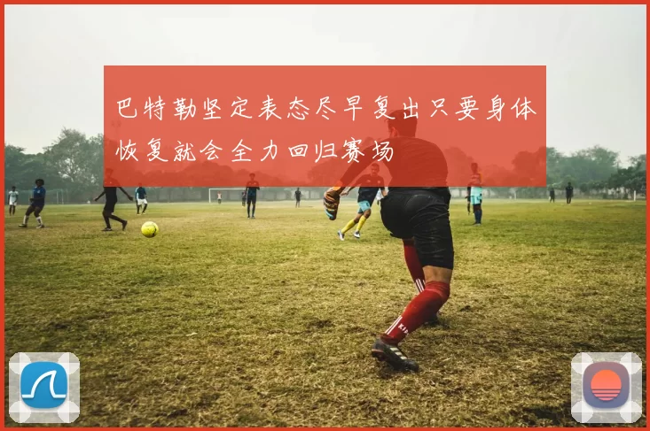 巴特勒坚定表态尽早复出只要身体恢复就会全力回归赛场