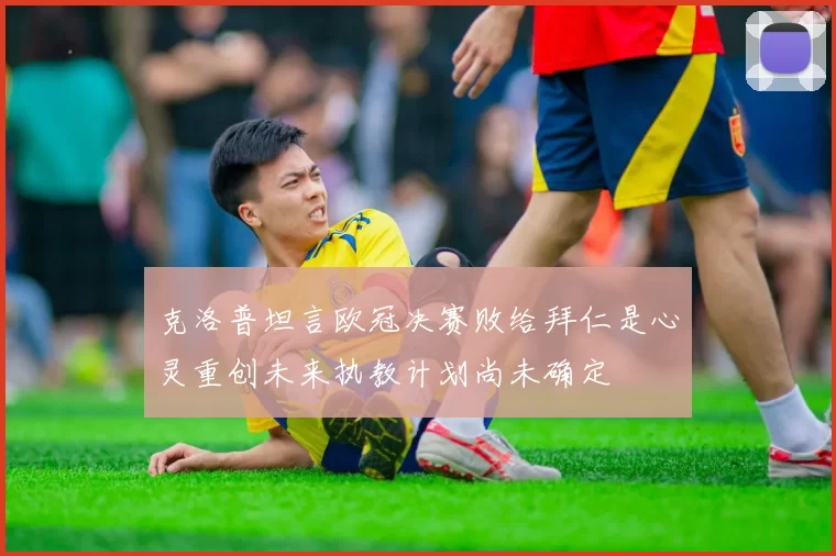 克洛普坦言欧冠决赛败给拜仁是心灵重创未来执教计划尚未确定