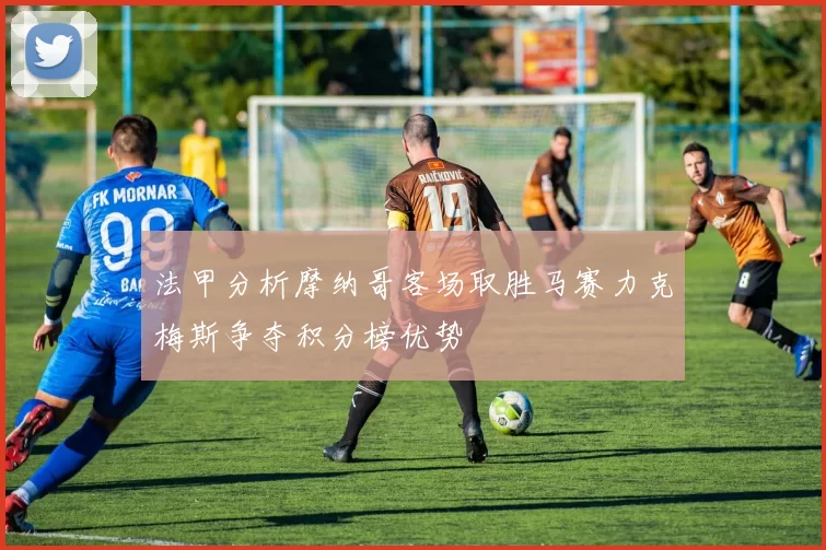 法甲分析摩纳哥客场取胜马赛力克梅斯争夺积分榜优势