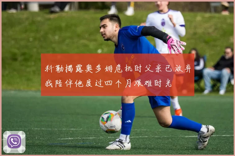 科勒揭露奥多姆危机时父亲已放弃我陪伴他度过四个月艰难时光