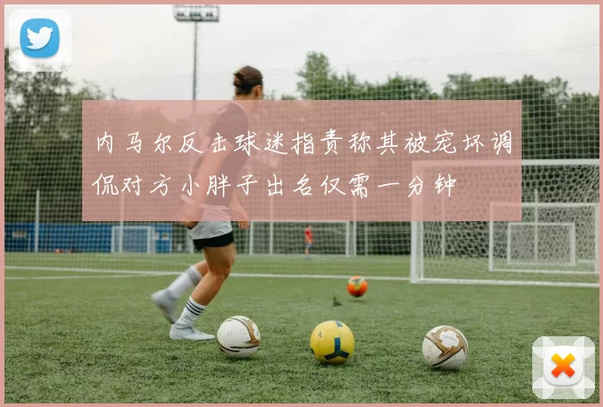 内马尔反击球迷指责称其被宠坏调侃对方小胖子出名仅需一分钟