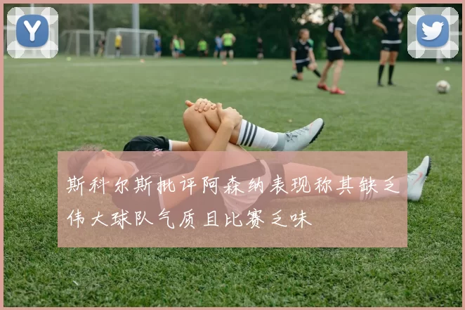 斯科尔斯批评阿森纳表现称其缺乏伟大球队气质且比赛乏味