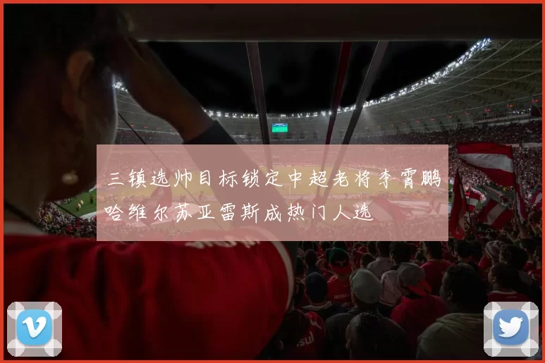 三镇选帅目标锁定中超老将李霄鹏哈维尔苏亚雷斯成热门人选