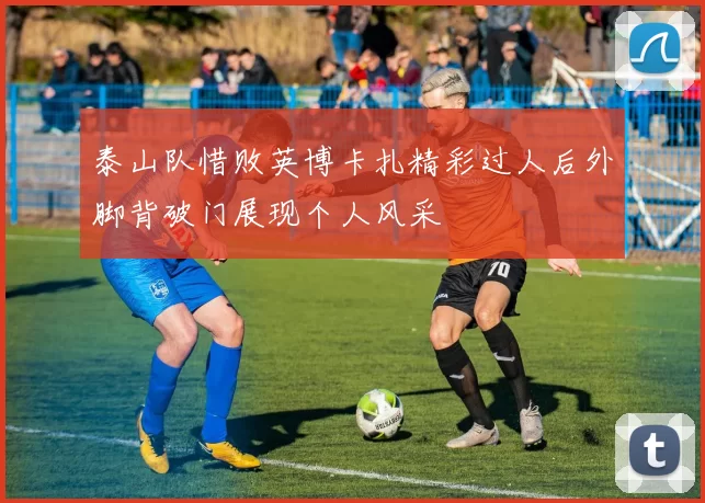 泰山队惜败英博卡扎精彩过人后外脚背破门展现个人风采