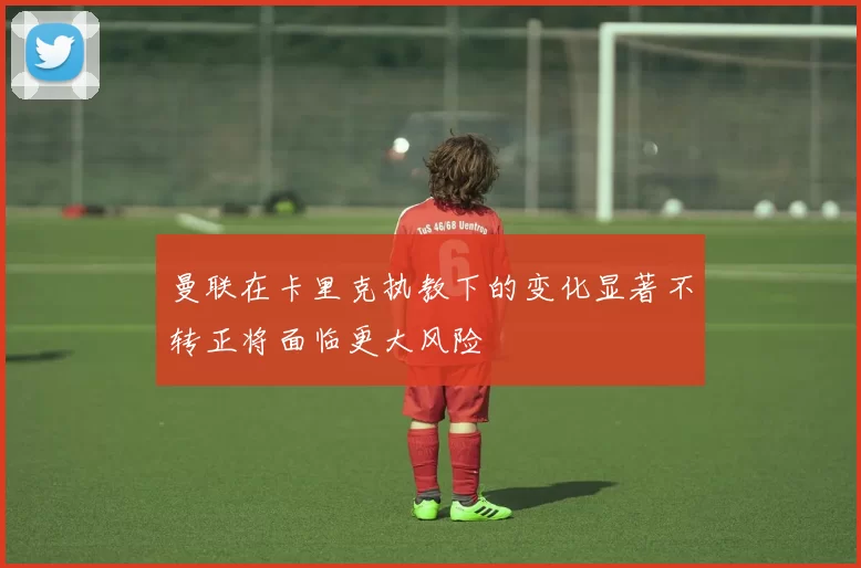 曼联在卡里克执教下的变化显著不转正将面临更大风险