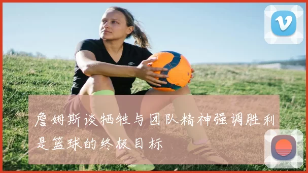詹姆斯谈牺牲与团队精神强调胜利是篮球的终极目标