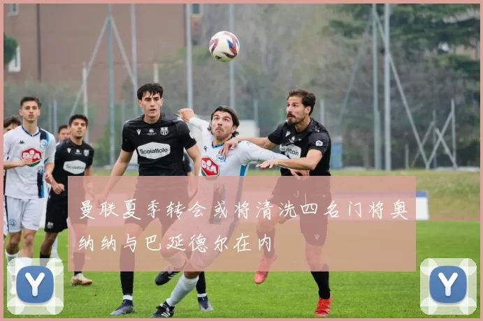 曼联夏季转会或将清洗四名门将奥纳纳与巴延德尔在内