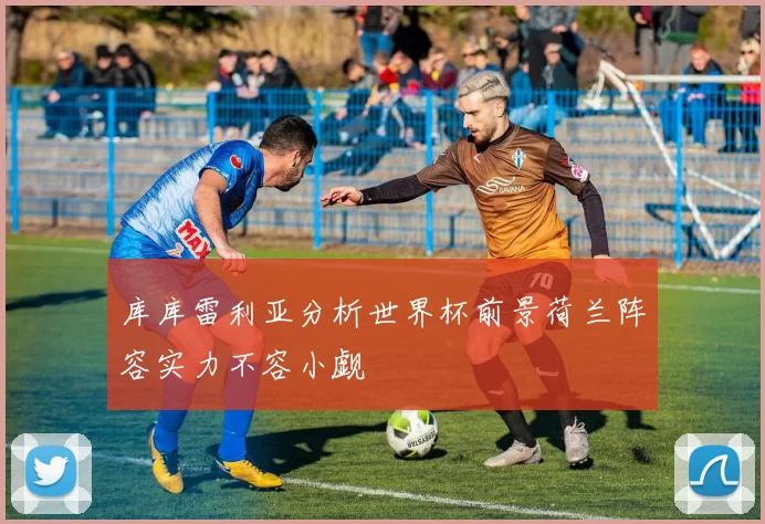 库库雷利亚分析世界杯前景荷兰阵容实力不容小觑