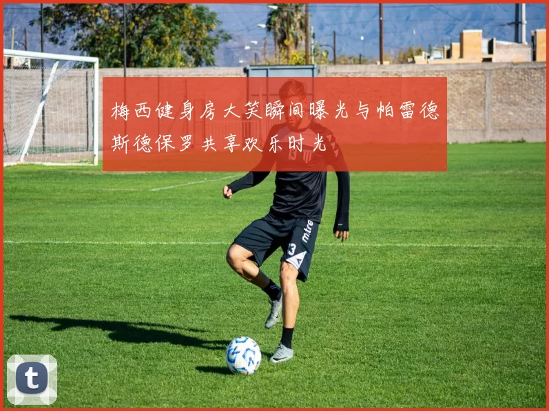 梅西健身房大笑瞬间曝光与帕雷德斯德保罗共享欢乐时光