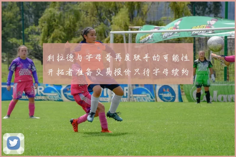 利拉德与字母哥再度联手的可能性开拓者准备交易报价只待字母续约意愿