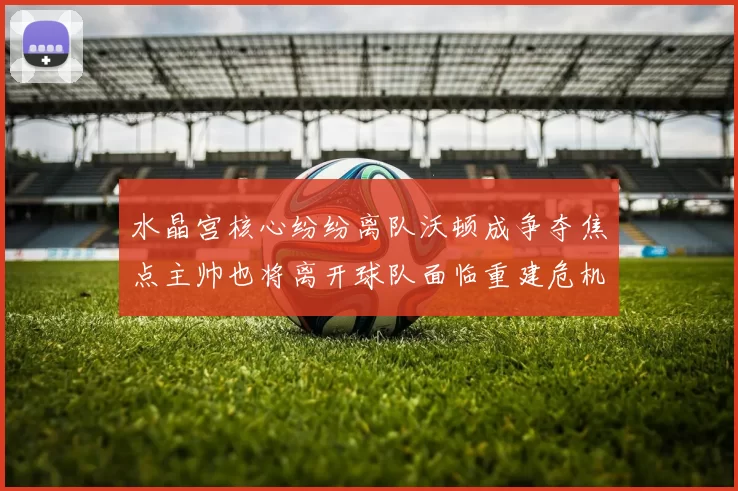 水晶宫核心纷纷离队沃顿成争夺焦点主帅也将离开球队面临重建危机