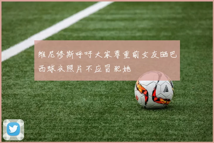 维尼修斯呼吁大家尊重前女友晒巴西球衣照片不应冒犯她