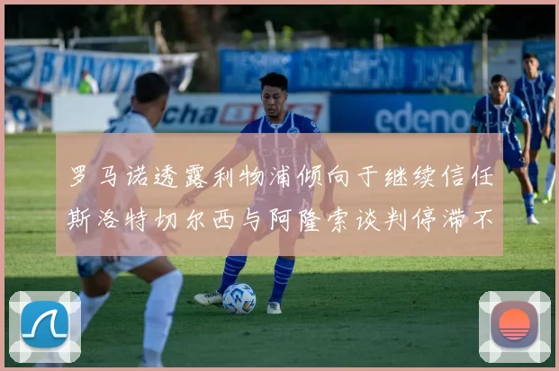 罗马诺透露利物浦倾向于继续信任斯洛特切尔西与阿隆索谈判停滞不前