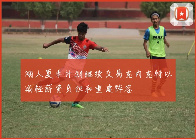 湖人夏季计划继续交易克内克特以减轻薪资负担和重建阵容