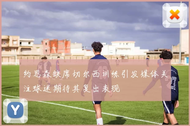 约恩森缺席切尔西训练引发媒体关注球迷期待其复出表现