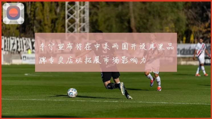 李宁宣布将在中美两国开设库里品牌专卖店以拓展市场影响力