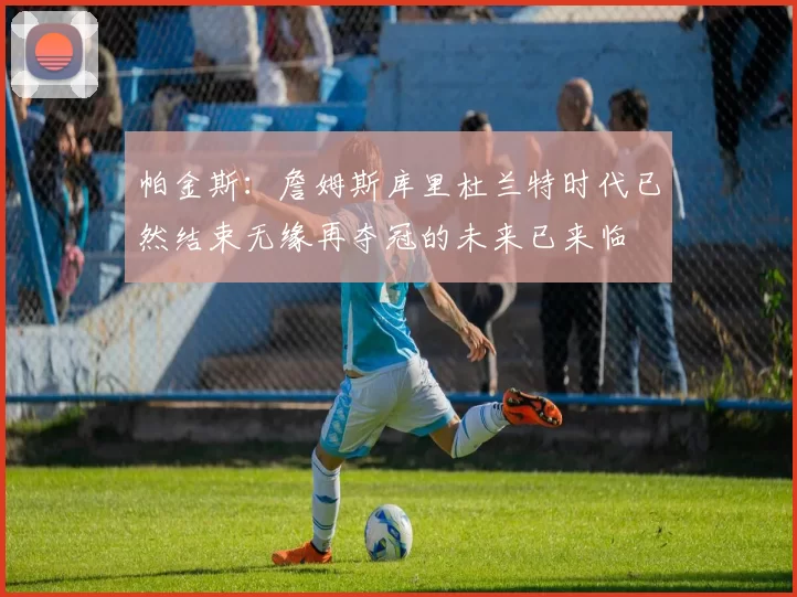 帕金斯：詹姆斯库里杜兰特时代已然结束无缘再夺冠的未来已来临