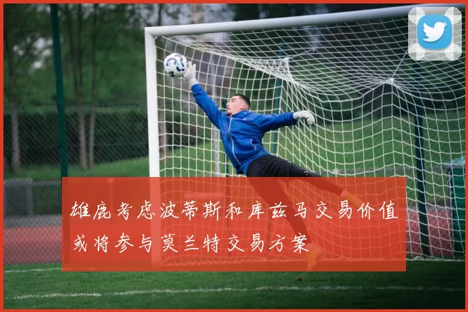 雄鹿考虑波蒂斯和库兹马交易价值或将参与莫兰特交易方案