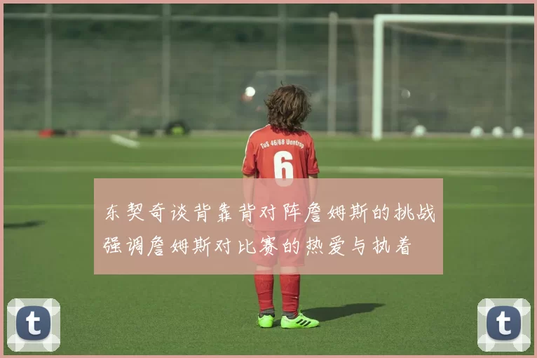 东契奇谈背靠背对阵詹姆斯的挑战强调詹姆斯对比赛的热爱与执着